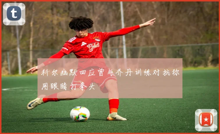科尔幽默回应曾与乔丹训练对抗称用眼睛打拳头