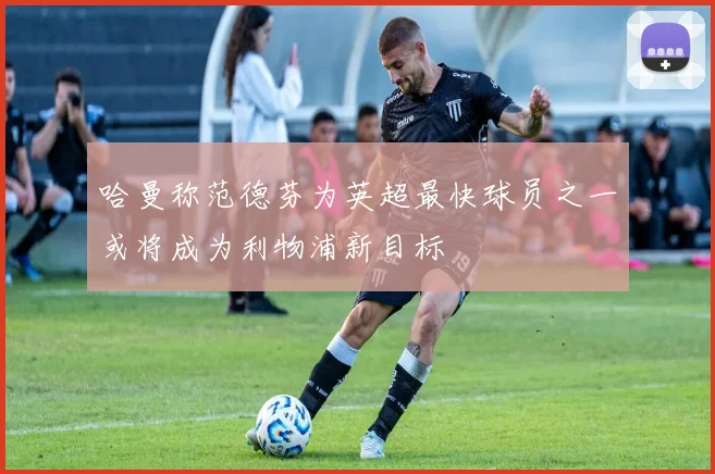 哈曼称范德芬为英超最快球员之一或将成为利物浦新目标